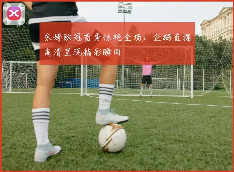 朱婷欧冠首秀惊艳全场，企鹅直播高清呈现精彩瞬间