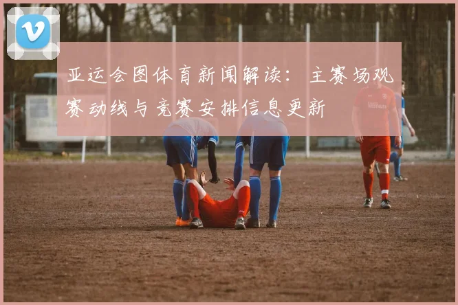 亚运会图体育新闻解读：主赛场观赛动线与竞赛安排信息更新