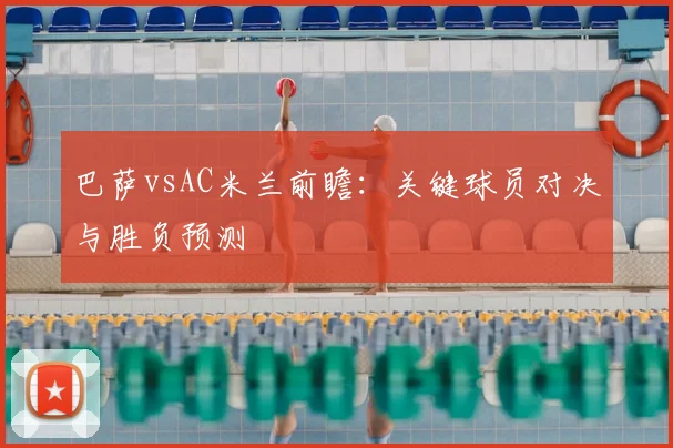 巴萨vsAC米兰前瞻：关键球员对决与胜负预测