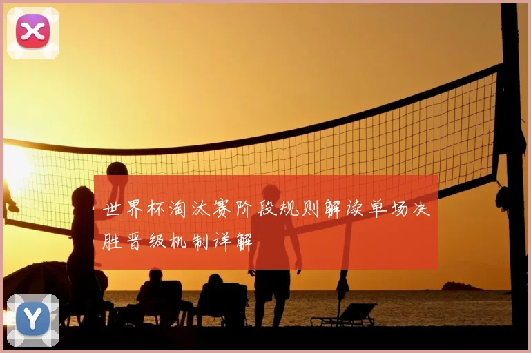 世界杯淘汰赛阶段规则解读单场决胜晋级机制详解