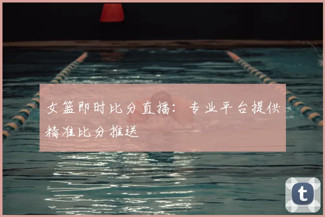 女篮即时比分直播：专业平台提供精准比分推送