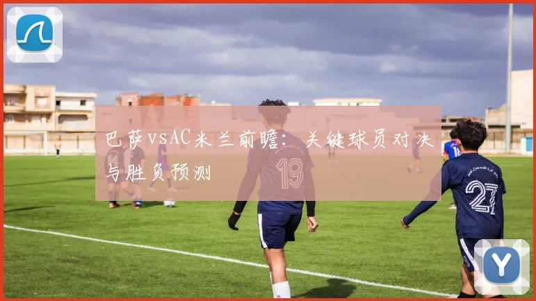 巴萨vsAC米兰前瞻：关键球员对决与胜负预测