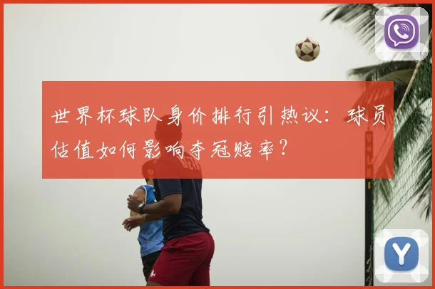 世界杯球队身价排行引热议：球员估值如何影响夺冠赔率？