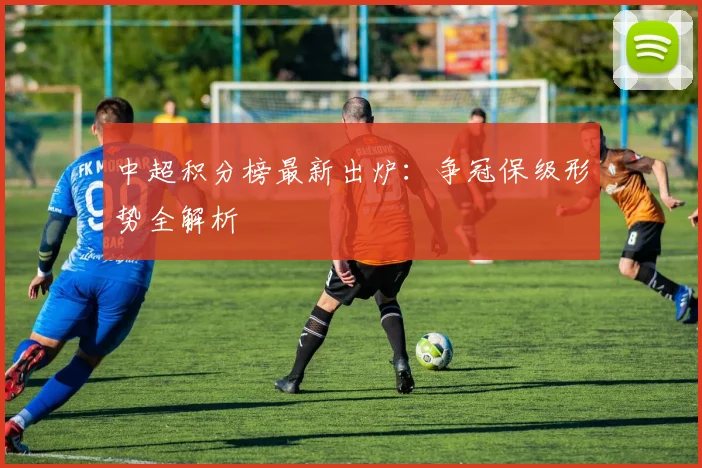 中超积分榜最新出炉：争冠保级形势全解析