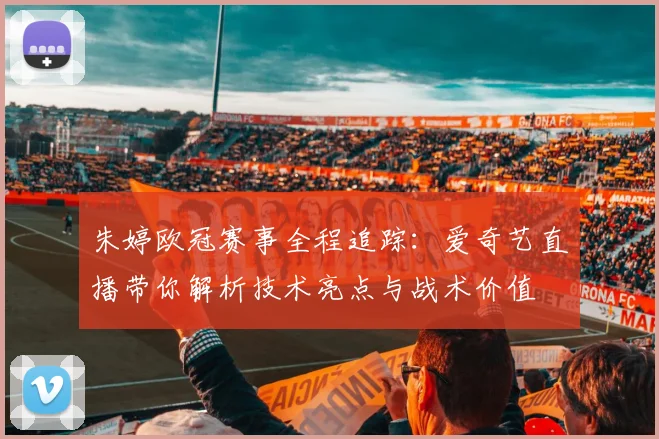 朱婷欧冠赛事全程追踪：爱奇艺直播带你解析技术亮点与战术价值