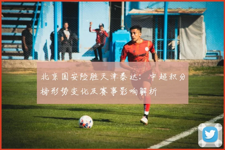 北京国安险胜天津泰达：中超积分榜形势变化及赛事影响解析
