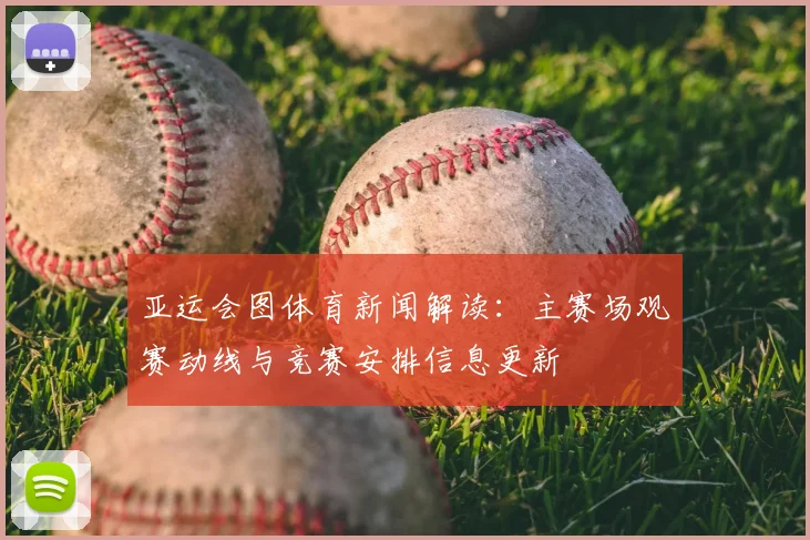亚运会图体育新闻解读：主赛场观赛动线与竞赛安排信息更新